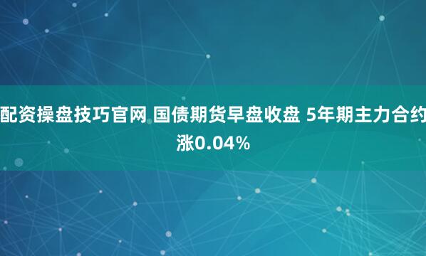 配资操盘技巧官网 国债期货早盘收盘 5年期主力合约涨0.04%