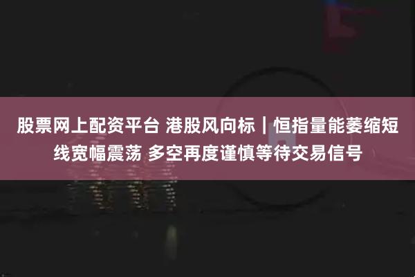 股票网上配资平台 港股风向标｜恒指量能萎缩短线宽幅震荡 多空再度谨慎等待交易信号