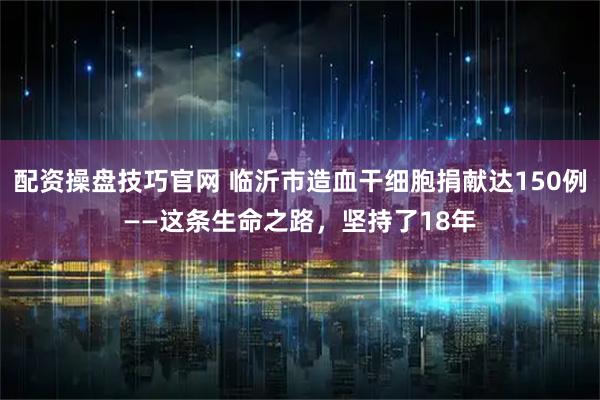 配资操盘技巧官网 临沂市造血干细胞捐献达150例——这条生命之路，坚持了18年