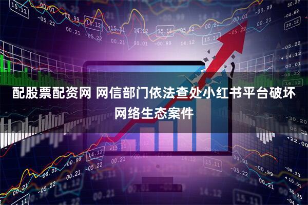 配股票配资网 网信部门依法查处小红书平台破坏网络生态案件
