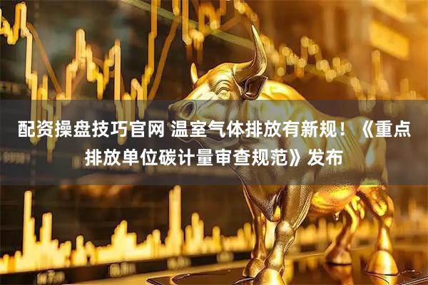 配资操盘技巧官网 温室气体排放有新规！《重点排放单位碳计量审查规范》发布