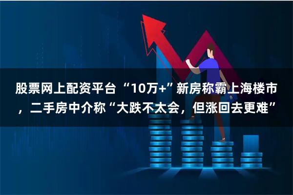 股票网上配资平台 “10万+”新房称霸上海楼市，二手房中介称“大跌不太会，但涨回去更难”