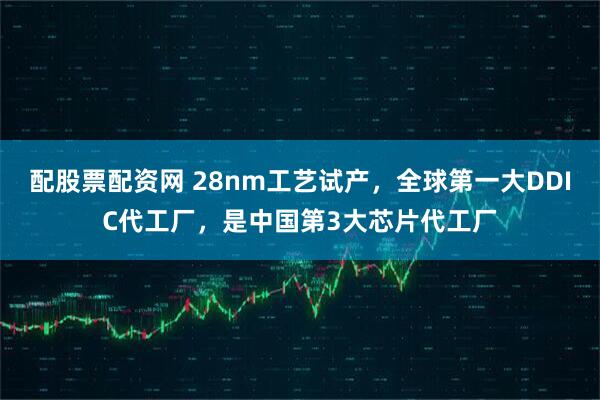 配股票配资网 28nm工艺试产，全球第一大DDIC代工厂，是中国第3大芯片代工厂