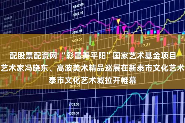 配股票配资网 “彩墨舞平阳”国家艺术基金项目文献及资助艺术家冯晓东、高波美术精品巡展在新泰市文化艺术城拉开帷幕