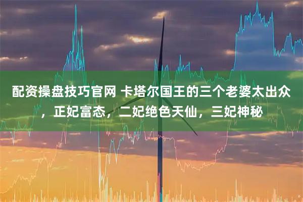 配资操盘技巧官网 卡塔尔国王的三个老婆太出众，正妃富态，二妃绝色天仙，三妃神秘