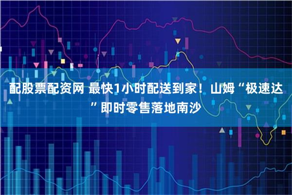 配股票配资网 最快1小时配送到家！山姆“极速达”即时零售落地南沙