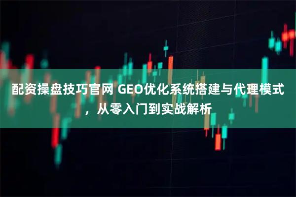 配资操盘技巧官网 GEO优化系统搭建与代理模式，从零入门到实战解析