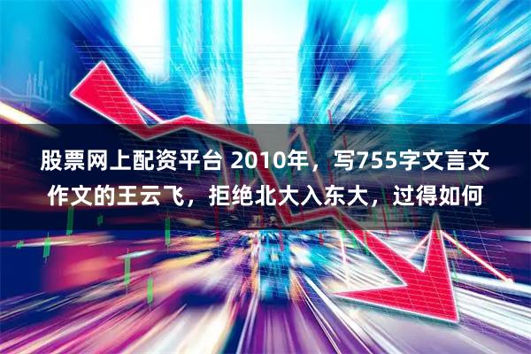 股票网上配资平台 2010年，写755字文言文作文的王云飞，拒绝北大入东大，过得如何