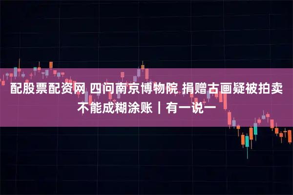 配股票配资网 四问南京博物院 捐赠古画疑被拍卖不能成糊涂账｜有一说一