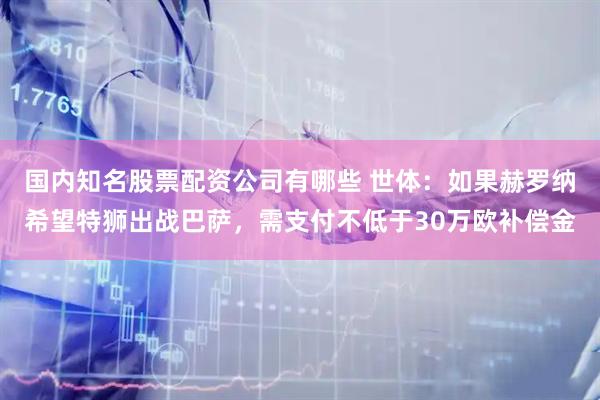 国内知名股票配资公司有哪些 世体：如果赫罗纳希望特狮出战巴萨，需支付不低于30万欧补偿金