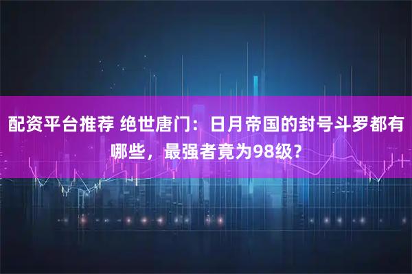 配资平台推荐 绝世唐门：日月帝国的封号斗罗都有哪些，最强者竟为98级？