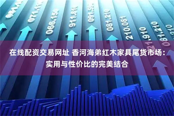 在线配资交易网址 香河海弟红木家具尾货市场：实用与性价比的完美结合