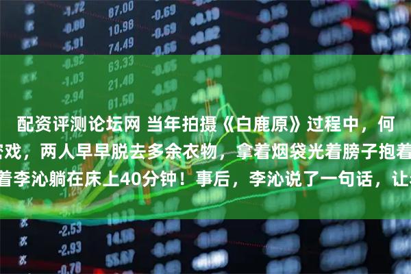 配资评测论坛网 当年拍摄《白鹿原》过程中，何冰和李沁要拍一场亲密戏，两人早早脱去多余衣物，拿着烟袋光着膀子抱着李沁躺在床上40分钟！事后，李沁说了一句话，让老戏骨何冰直接慌了神！