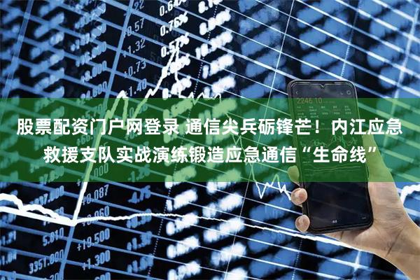 股票配资门户网登录 通信尖兵砺锋芒！内江应急救援支队实战演练锻造应急通信“生命线”