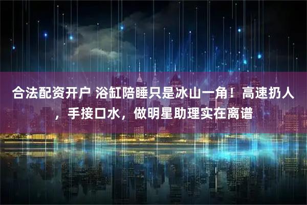 合法配资开户 浴缸陪睡只是冰山一角！高速扔人，手接口水，做明星助理实在离谱