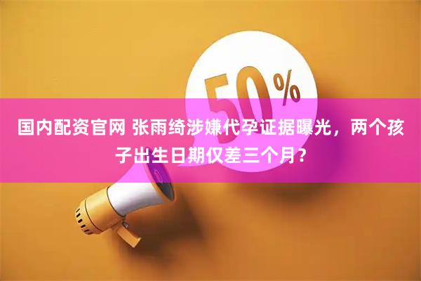国内配资官网 张雨绮涉嫌代孕证据曝光，两个孩子出生日期仅差三个月？