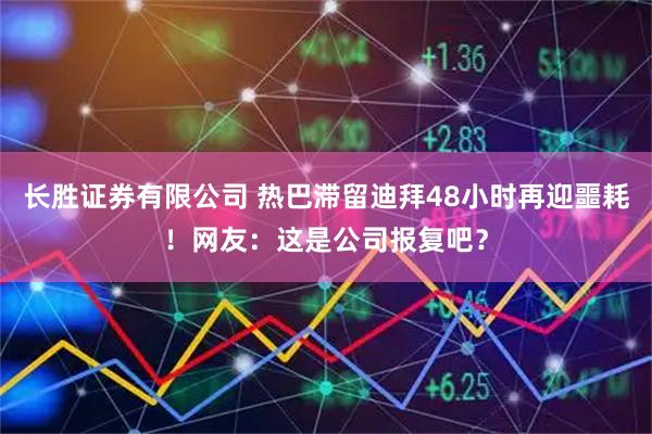 长胜证券有限公司 热巴滞留迪拜48小时再迎噩耗！网友：这是公司报复吧？