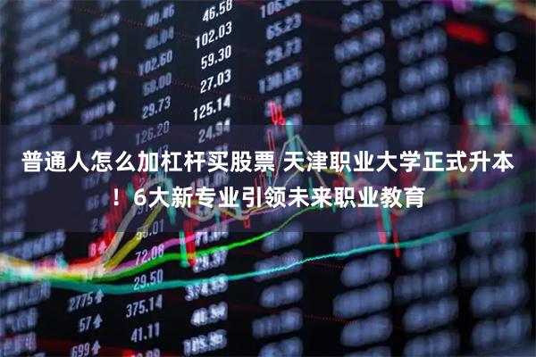 普通人怎么加杠杆买股票 天津职业大学正式升本！6大新专业引领未来职业教育