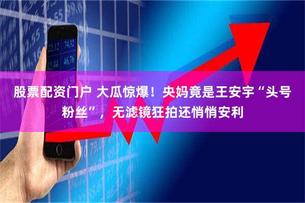 股票配资门户 大瓜惊爆！央妈竟是王安宇“头号粉丝”，无滤镜狂拍还悄悄安利