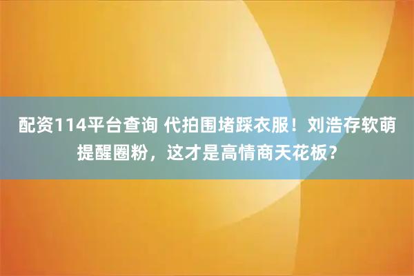 配资114平台查询 代拍围堵踩衣服！刘浩存软萌提醒圈粉，这才是高情商天花板？