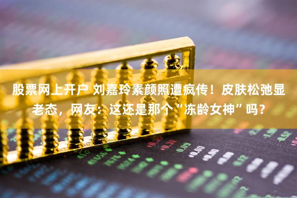 股票网上开户 刘嘉玲素颜照遭疯传！皮肤松弛显老态，网友：这还是那个“冻龄女神”吗？