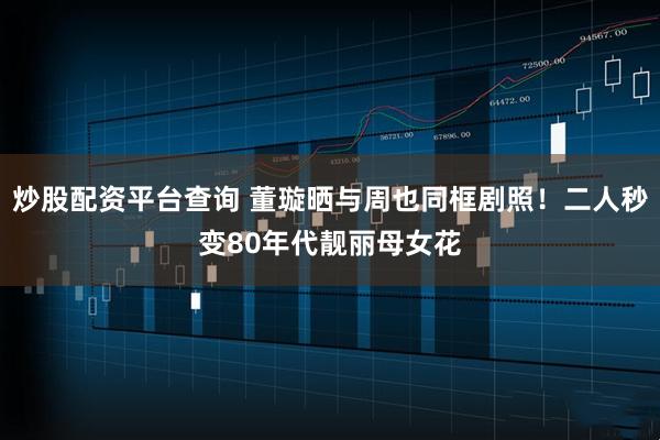 炒股配资平台查询 董璇晒与周也同框剧照！二人秒变80年代靓丽母女花