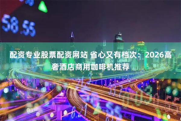 配资专业股票配资网站 省心又有档次：2026高奢酒店商用咖啡机推荐