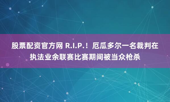 股票配资官方网 R.I.P.！厄瓜多尔一名裁判在执法业余联赛比赛期间被当众枪杀